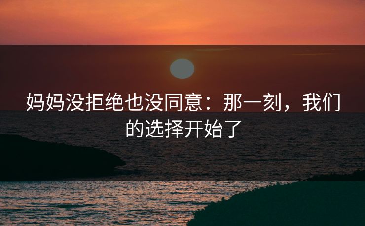 妈妈没拒绝也没同意：那一刻，我们的选择开始了