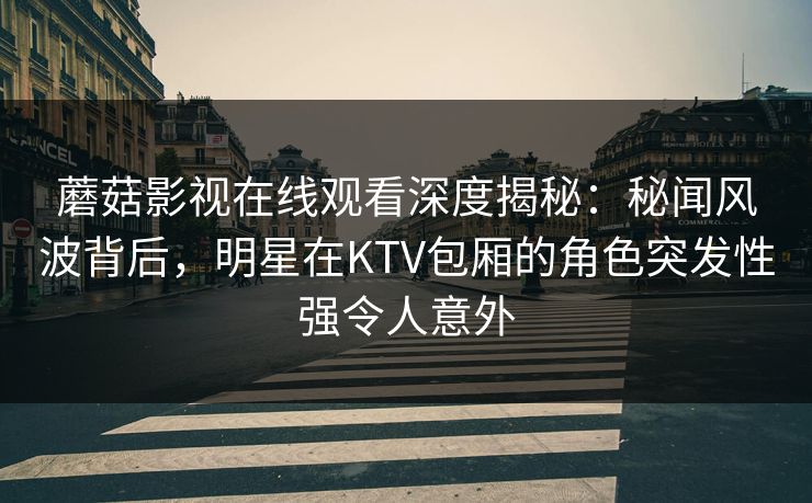 蘑菇影视在线观看深度揭秘：秘闻风波背后，明星在KTV包厢的角色突发性强令人意外