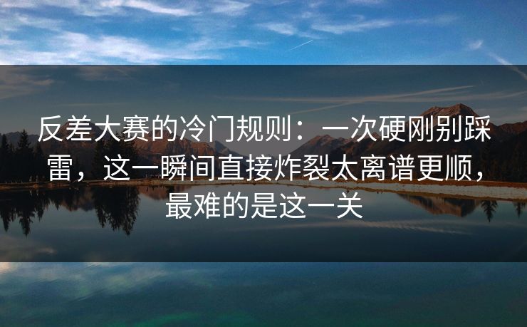 反差大赛的冷门规则：一次硬刚别踩雷，这一瞬间直接炸裂太离谱更顺，最难的是这一关