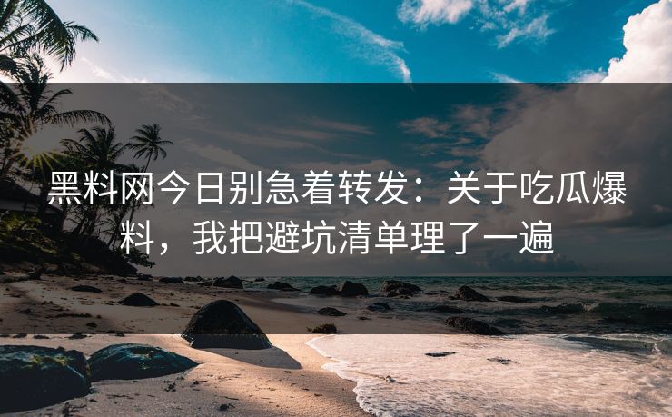 黑料网今日别急着转发：关于吃瓜爆料，我把避坑清单理了一遍