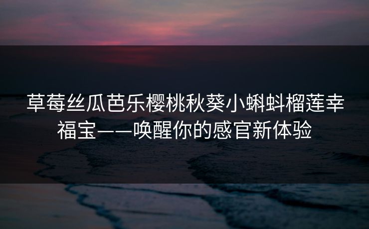 草莓丝瓜芭乐樱桃秋葵小蝌蚪榴莲幸福宝——唤醒你的感官新体验