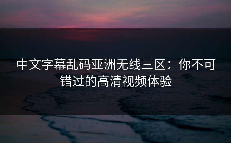 中文字幕乱码亚洲无线三区:你不可错过的高清视频体验 中文字幕乱码亚洲无线三区:你不可错过的高清视频体验