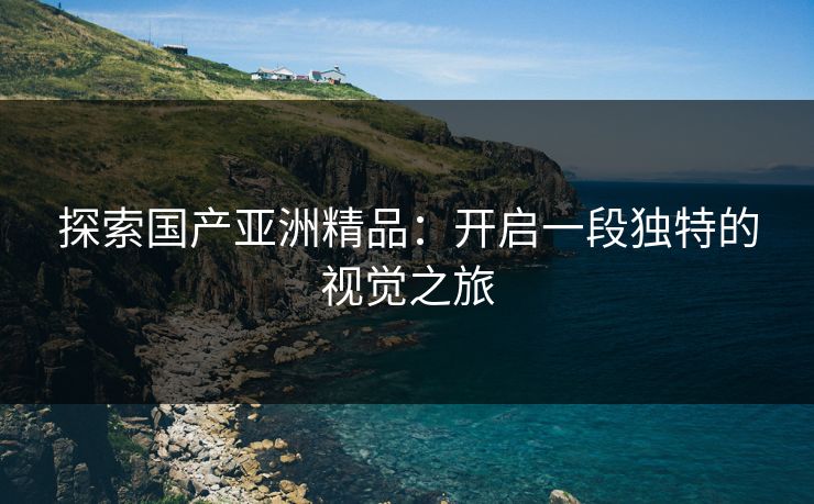 探索国产亚洲精品：开启一段独特的视觉之旅