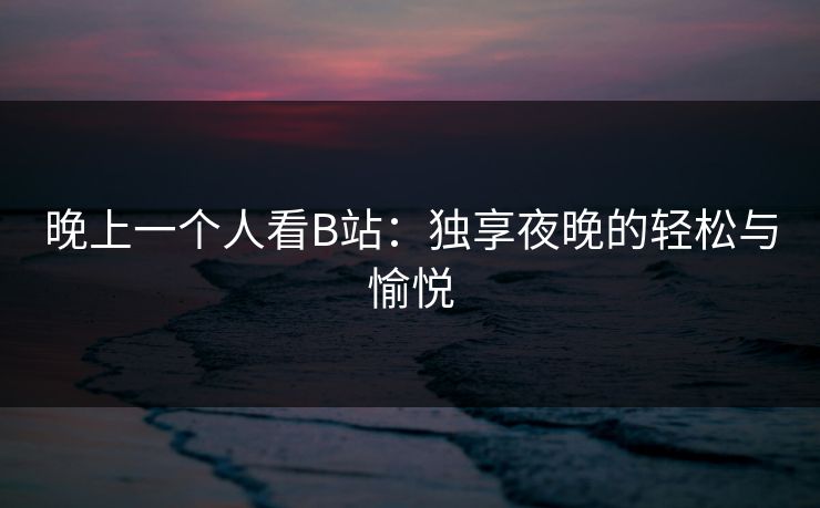 晚上一个人看B站：独享夜晚的轻松与愉悦
