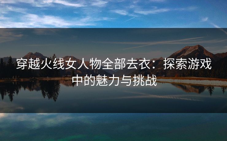 穿越火线女人物全部去衣：探索游戏中的魅力与挑战