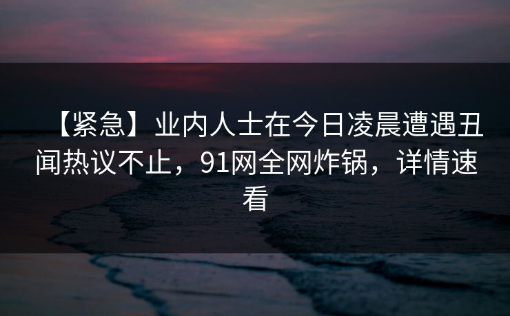 【紧急】业内人士在今日凌晨遭遇丑闻热议不止，91网全网炸锅，详情速看