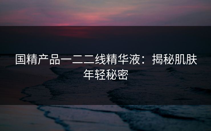 国精产品一二二线精华液:揭秘肌肤年轻秘密 国精产品一二二线精华液:揭秘肌肤年轻秘密