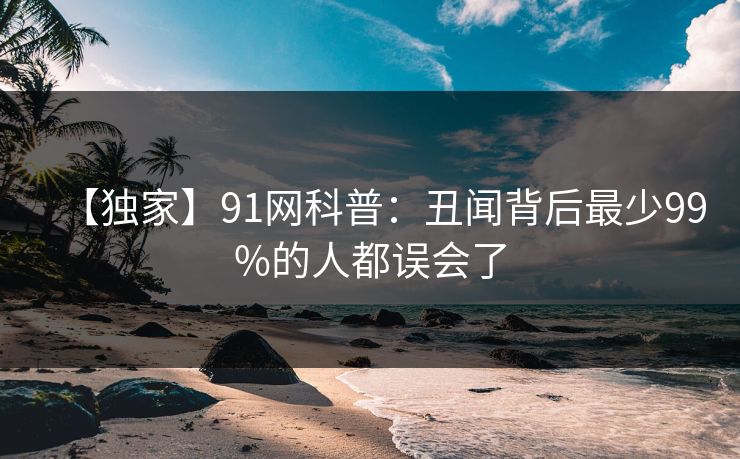【独家】91网科普：丑闻背后最少99%的人都误会了