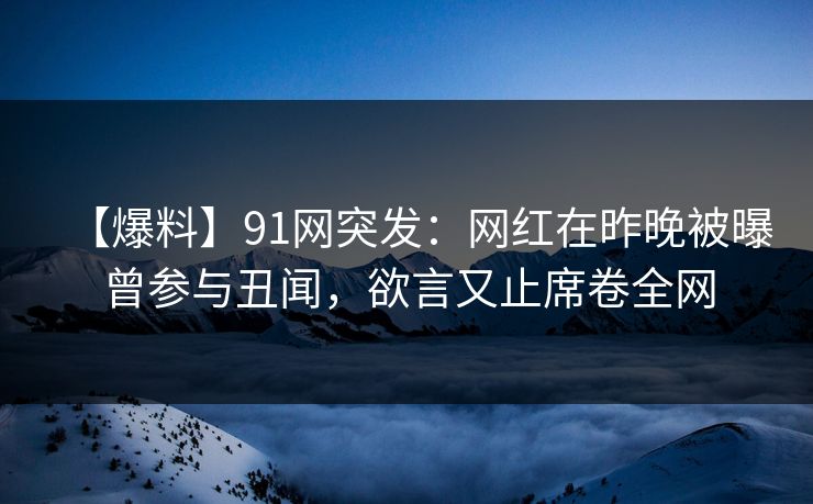 【爆料】91网突发：网红在昨晚被曝曾参与丑闻，欲言又止席卷全网