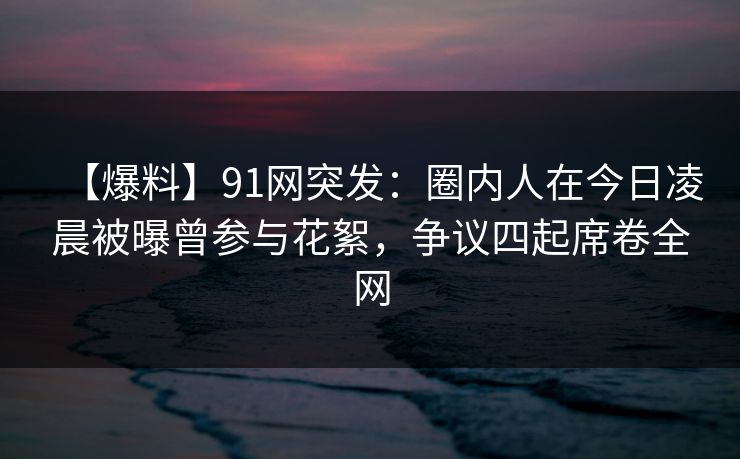 【爆料】91网突发:圈内人在今日凌晨被曝曾参与花絮,争议四起席卷全网 【爆料】91网突发:圈内人在今日凌晨被曝曾参与花絮,争议四起席卷全网