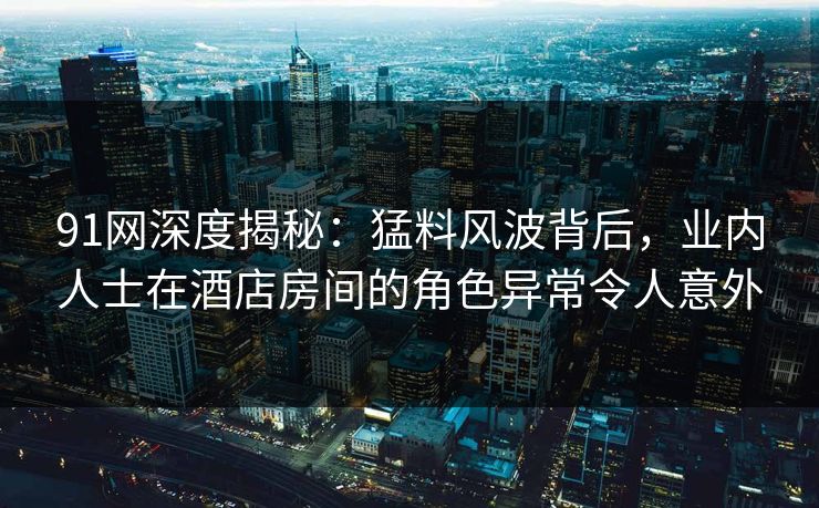 91网深度揭秘：猛料风波背后，业内人士在酒店房间的角色异常令人意外