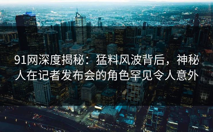 91网深度揭秘:猛料风波背后,神秘人在记者发布会的角色罕见令人意外 91网深度揭秘:猛料风波背后,神秘人在记者发布会的角色罕见令人意外