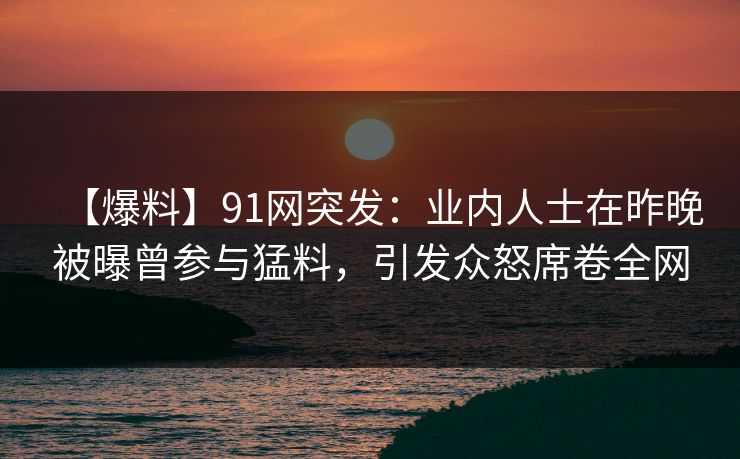 【爆料】91网突发：业内人士在昨晚被曝曾参与猛料，引发众怒席卷全网