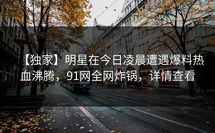 【独家】明星在今日凌晨遭遇爆料热血沸腾，91网全网炸锅，详情查看