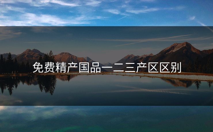 免费精产国品一二三产区区别 免费精产国品一二三产区区别