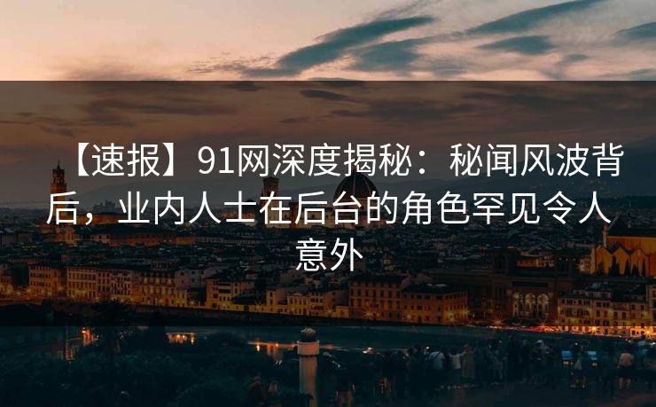 【速报】91网深度揭秘：秘闻风波背后，业内人士在后台的角色罕见令人意外