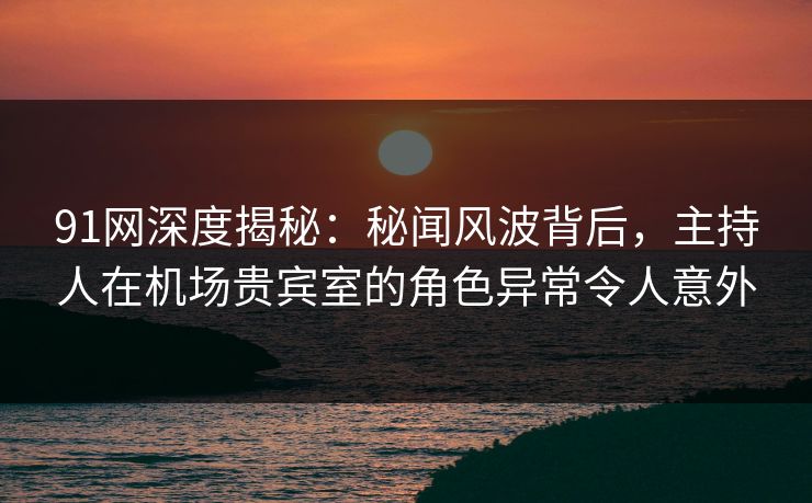 91网深度揭秘:秘闻风波背后,主持人在机场贵宾室的角色异常令人意外 91网深度揭秘:秘闻风波背后,主持人在机场贵宾室的角色异常令人意外