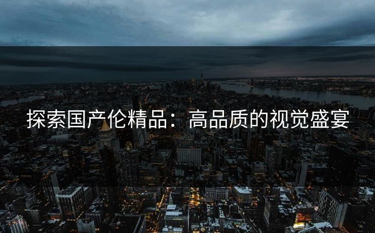 探索国产伦精品：高品质的视觉盛宴