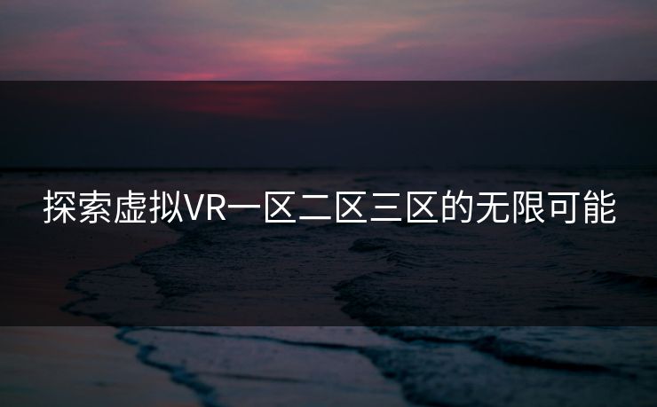 探索虚拟VR一区二区三区的无限可能 探索虚拟VR一区二区三区的无限可能