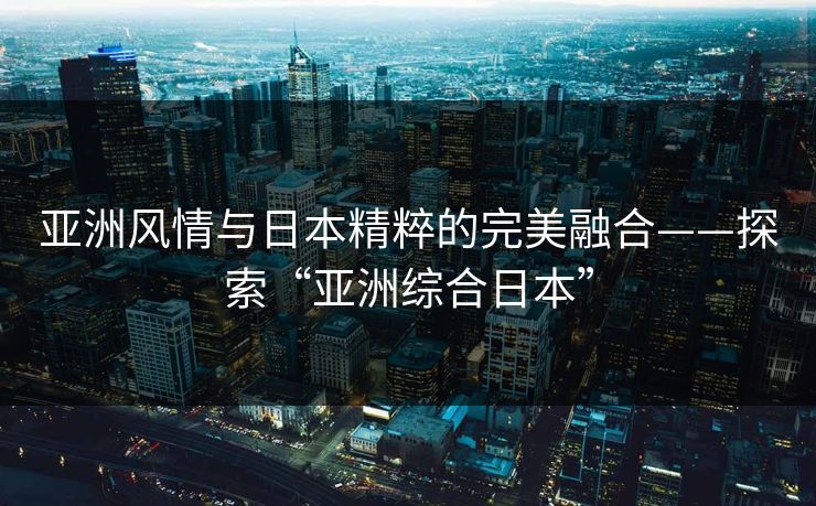 亚洲风情与日本精粹的完美融合——探索“亚洲综合日本”