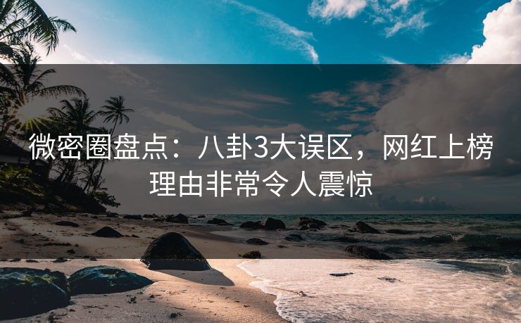 微密圈盘点：八卦3大误区，网红上榜理由非常令人震惊