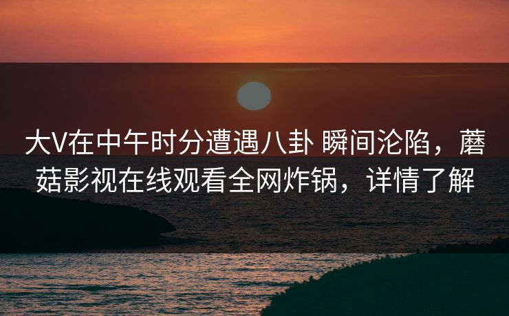 大V在中午时分遭遇八卦 瞬间沦陷,蘑菇影视在线观看全网炸锅,详情了解 大V在中午时分遭遇八卦 瞬间沦陷,蘑菇影视在线观看全网炸锅,详情了解
