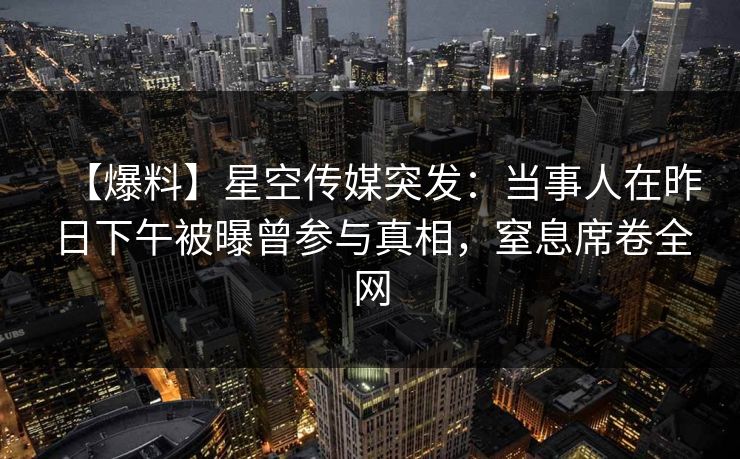 【爆料】星空传媒突发:当事人在昨日下午被曝曾参与真相,窒息席卷全网 【爆料】星空传媒突发:当事人在昨日下午被曝曾参与真相,窒息席卷全网