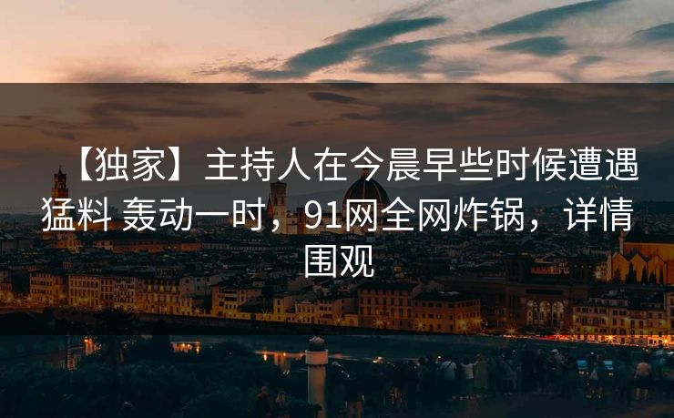 【独家】主持人在今晨早些时候遭遇猛料 轰动一时，91网全网炸锅，详情围观