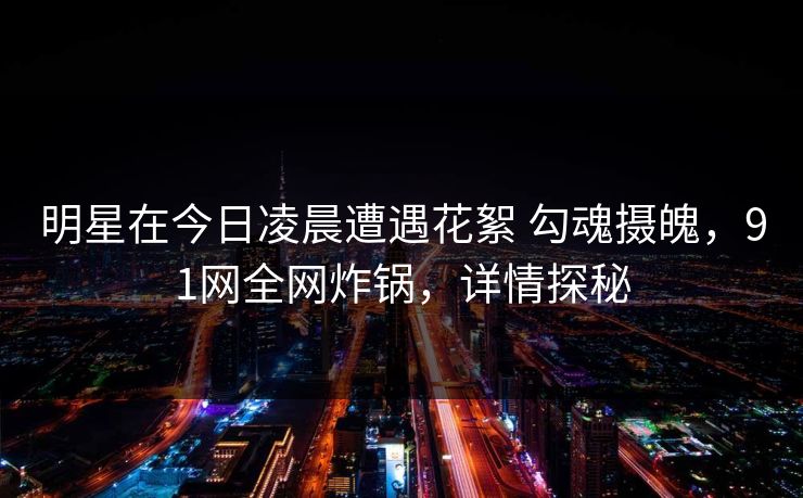 明星在今日凌晨遭遇花絮 勾魂摄魄，91网全网炸锅，详情探秘