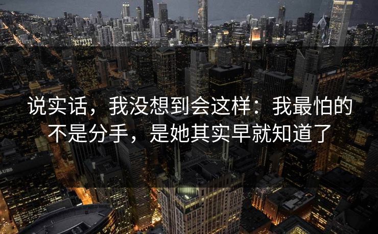 说实话,我没想到会这样:我最怕的不是分手,是她其实早就知道了 说实话,我没想到会这样:我最怕的不是分手,是她其实早就知道了