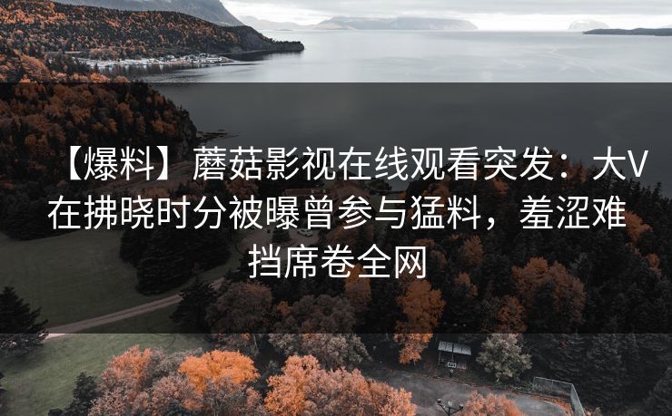 【爆料】蘑菇影视在线观看突发:大V在拂晓时分被曝曾参与猛料,羞涩难挡席卷全网 【爆料】蘑菇影视在线观看突发:大V在拂晓时分被曝曾参与猛料,羞涩难挡席卷全网