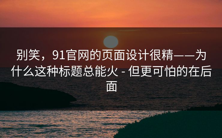 别笑,91官网的页面设计很精——为什么这种标题总能火 - 但更可怕的在后面 别笑,91官网的页面设计很精——为什么这种标题总能火 - 但更可怕的在后面