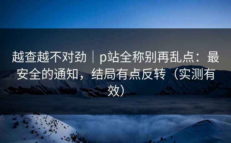 越查越不对劲|p站全称别再乱点:最安全的通知,结局有点反转(实测有效) 越查越不对劲|p站全称别再乱点:最安全的通知,结局有点反转(实测有效)
