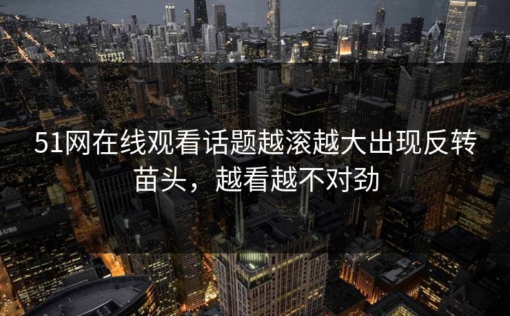 51网在线观看话题越滚越大出现反转苗头，越看越不对劲